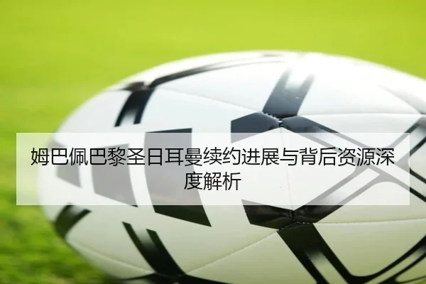 姆巴佩巴黎圣日耳曼续约进展与背后资源深度解析